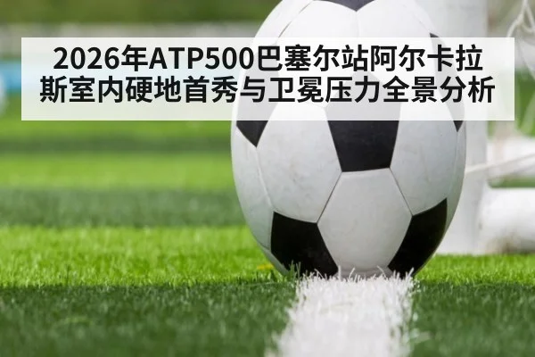 2026年ATP500巴塞尔站阿尔卡拉斯室内硬地首秀与卫冕压力全景分析