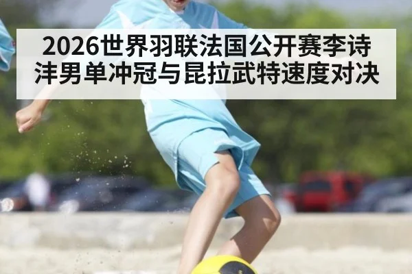 2026世界羽联法国公开赛李诗沣男单冲冠与昆拉武特速度对决